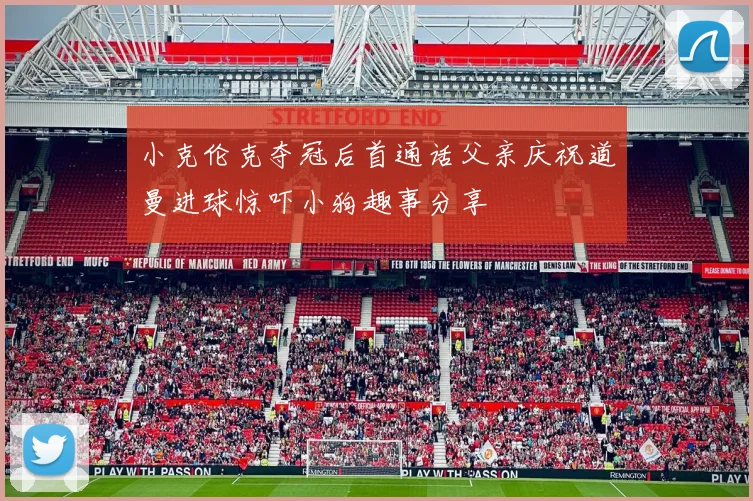 小克伦克夺冠后首通话父亲庆祝道曼进球惊吓小狗趣事分享