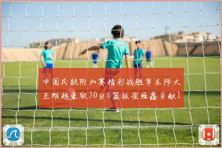 中国民航附加赛精彩战胜华东师大王维越豪取30分6篮板崔雍鑫贡献12分13篮板15助攻