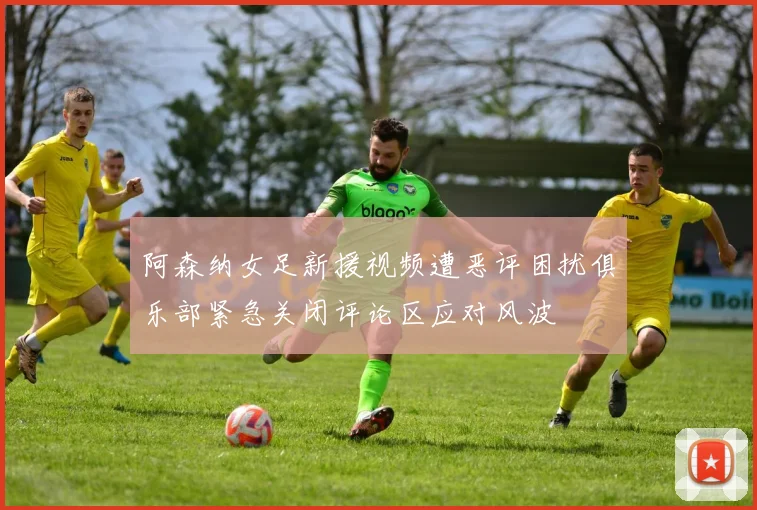 阿森纳女足新援视频遭恶评困扰俱乐部紧急关闭评论区应对风波