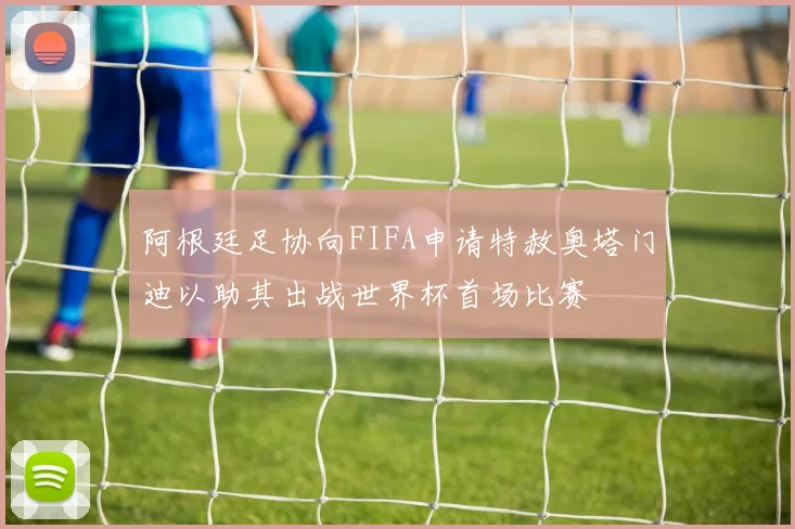 阿根廷足协向FIFA申请特赦奥塔门迪以助其出战世界杯首场比赛
