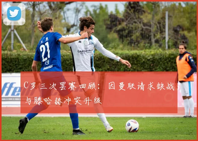 C罗三次罢赛回顾：因曼联请求缺战与滕哈赫冲突升级