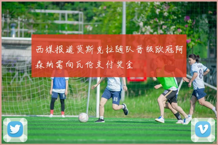 西媒报道莫斯克拉随队晋级欧冠阿森纳需向瓦伦支付奖金