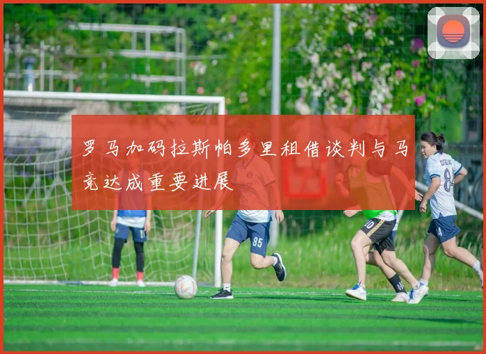 罗马加码拉斯帕多里租借谈判与马竞达成重要进展