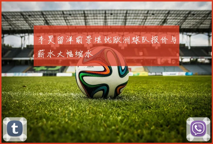 李昊留洋前景堪忧欧洲球队报价与薪水大幅缩水