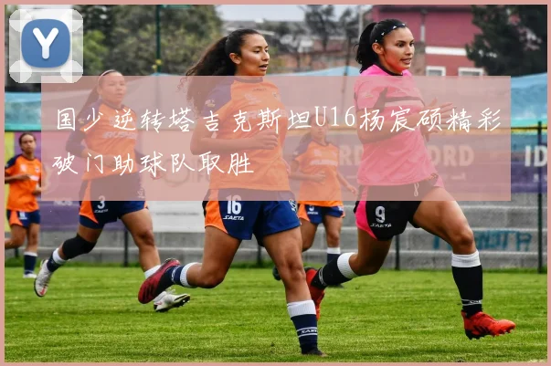 国少逆转塔吉克斯坦U16杨宸硕精彩破门助球队取胜