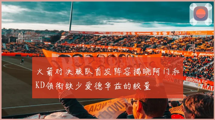 火箭对决狼队首发阵容揭晓阿门和KD领衔缺少爱德华兹的较量