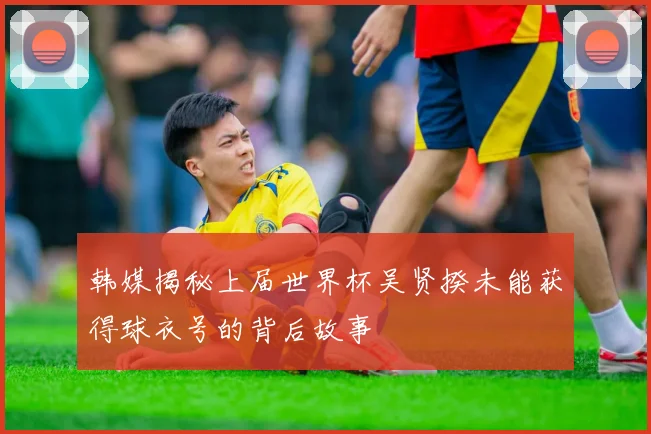 韩媒揭秘上届世界杯吴贤揆未能获得球衣号的背后故事