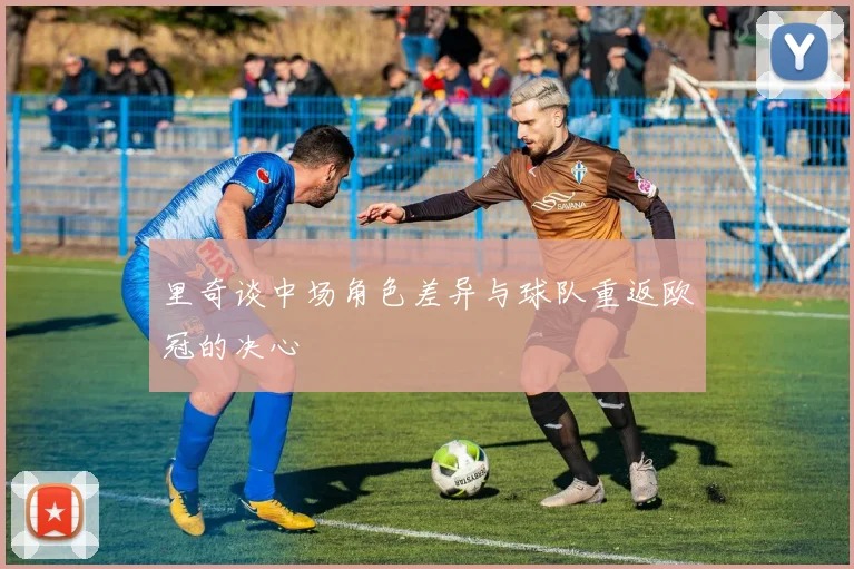 里奇谈中场角色差异与球队重返欧冠的决心
