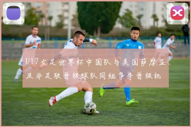 U17女足世界杯中国队与美国萨摩亚及非足联晋级球队同组争夺晋级机会