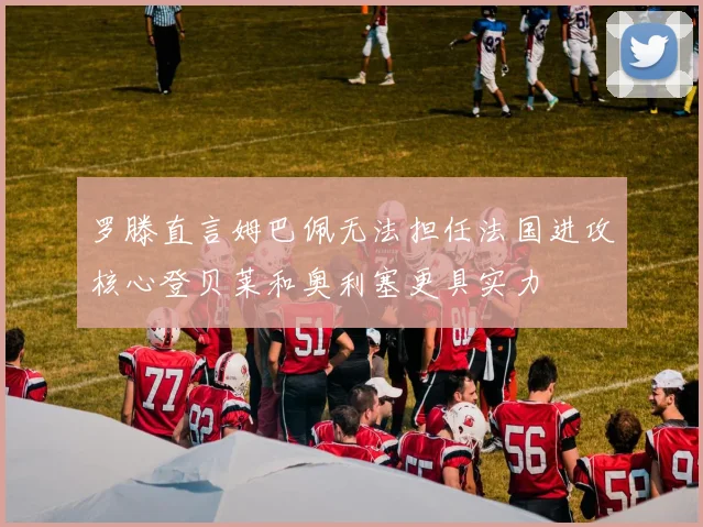 罗滕直言姆巴佩无法担任法国进攻核心登贝莱和奥利塞更具实力