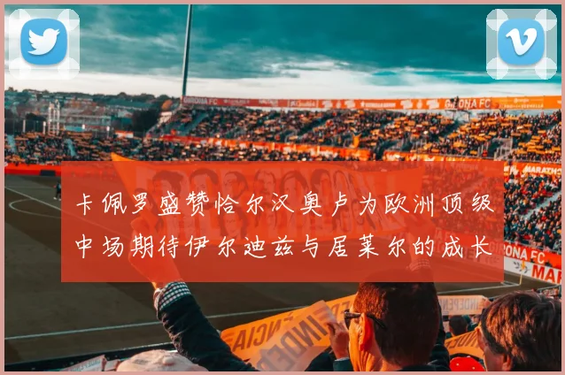 卡佩罗盛赞恰尔汉奥卢为欧洲顶级中场期待伊尔迪兹与居莱尔的成长