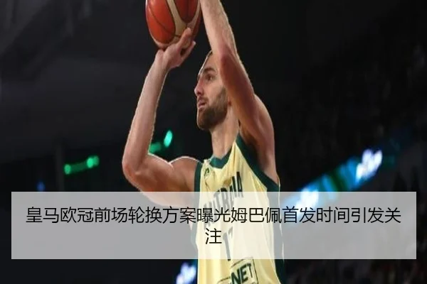 皇马欧冠前场轮换方案曝光姆巴佩首发时间引发关注